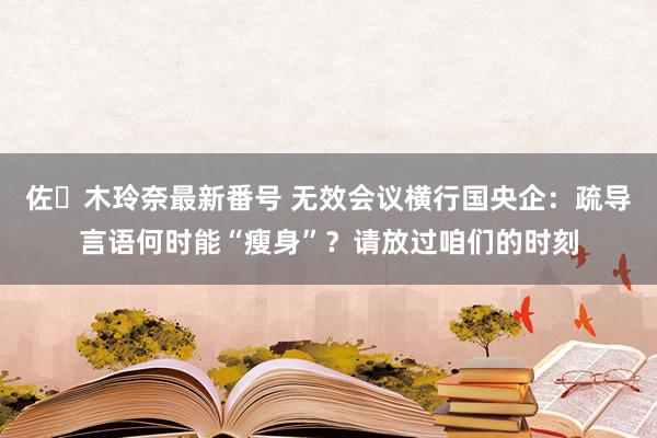 佐々木玲奈最新番号 无效会议横行国央企：疏导言语何时能“瘦身”？请放过咱们的时刻