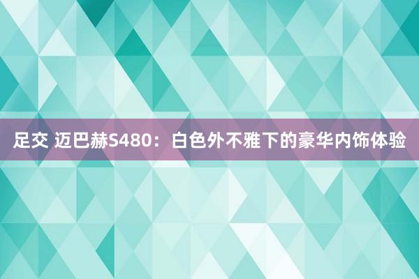 足交 迈巴赫S480：白色外不雅下的豪华内饰体验