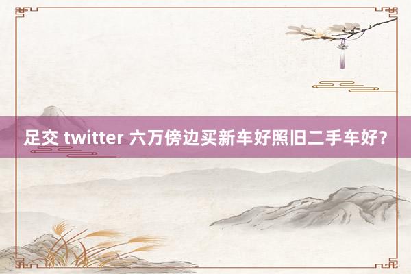 足交 twitter 六万傍边买新车好照旧二手车好？