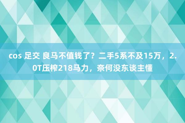 cos 足交 良马不值钱了？二手5系不及15万，2.0T压榨218马力，奈何没东谈主懂