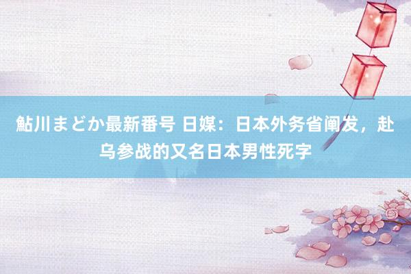 鮎川まどか最新番号 日媒：日本外务省阐发，赴乌参战的又名日本男性死字