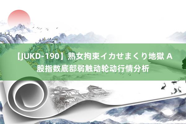 【JUKD-190】熟女拘束イカせまくり地獄 A股指数底部弱触动轮动行情分析