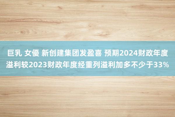 巨乳 女優 新创建集团发盈喜 预期2024财政年度溢利较2023财政年度经重列溢利加多不少于33%