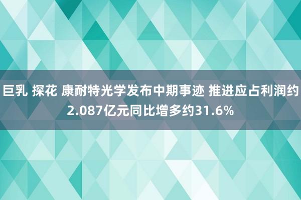 巨乳 探花 康耐特光学发布中期事迹 推进应占利润约2.087亿元同比增多约31.6%