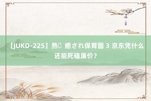 【JUKD-225】熟・癒され保育園 3 京东凭什么还能死磕廉价？