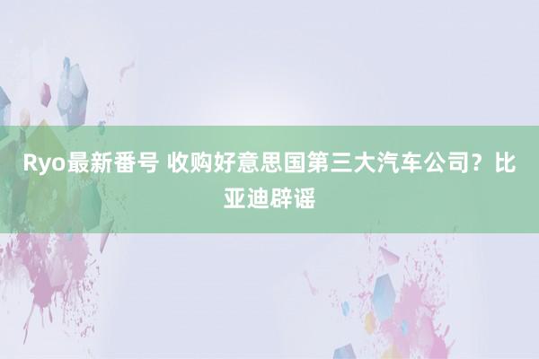 Ryo最新番号 收购好意思国第三大汽车公司？比亚迪辟谣