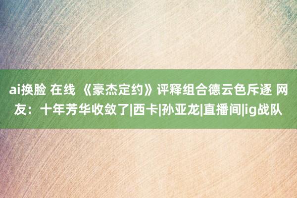 ai换脸 在线 《豪杰定约》评释组合德云色斥逐 网友：十年芳华收敛了|西卡|孙亚龙|直播间|ig战队