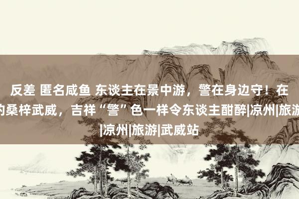 反差 匿名咸鱼 东谈主在景中游，警在身边守！在铜奔马的桑梓武威，吉祥“警”色一样令东谈主酣醉|凉州|旅游|武威站