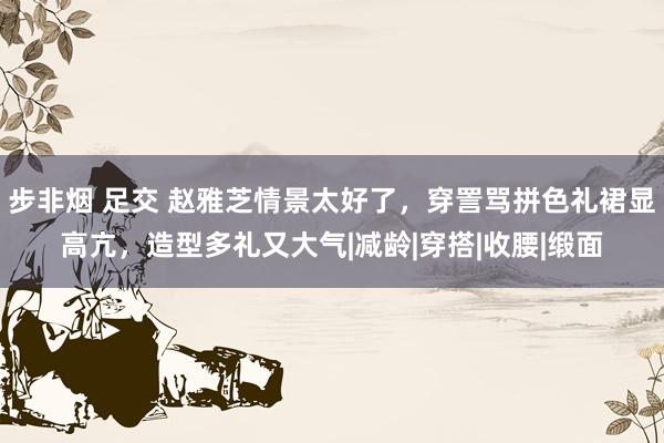 步非烟 足交 赵雅芝情景太好了，穿詈骂拼色礼裙显高亢，造型多礼又大气|减龄|穿搭|收腰|缎面