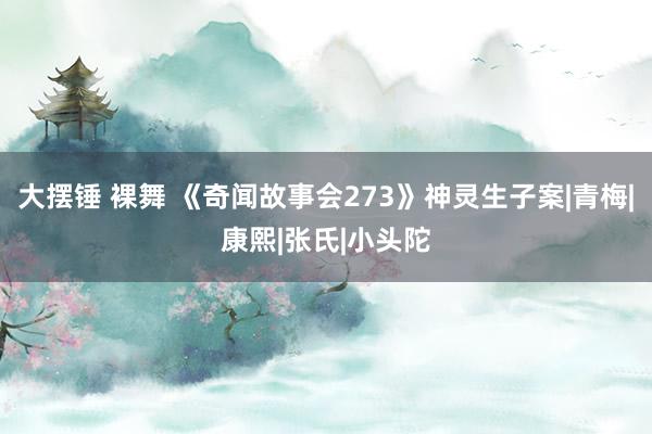 大摆锤 裸舞 《奇闻故事会273》神灵生子案|青梅|康熙|张氏|小头陀