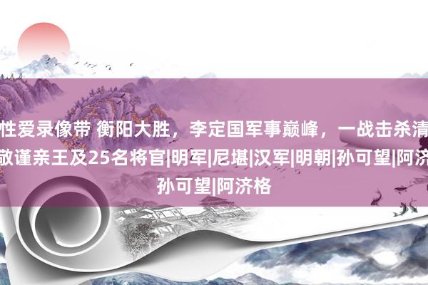 性爱录像带 衡阳大胜，李定国军事巅峰，一战击杀清军敬谨亲王及25名将官|明军|尼堪|汉军|明朝|孙可望|阿济格