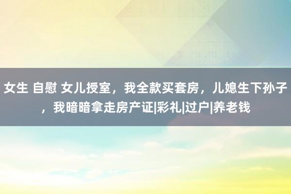 女生 自慰 女儿授室，我全款买套房，儿媳生下孙子，我暗暗拿走房产证|彩礼|过户|养老钱