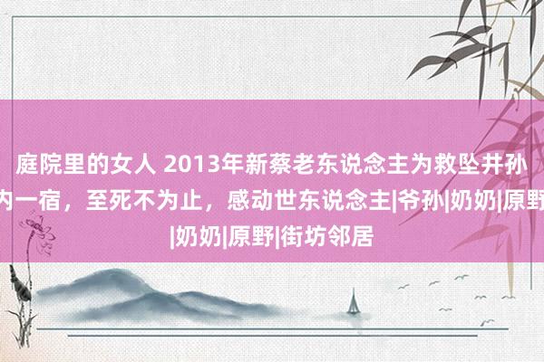 庭院里的女人 2013年新蔡老东说念主为救坠井孙子倒悬井内一宿，至死不为止，感动世东说念主|爷孙|奶奶|原野|街坊邻居