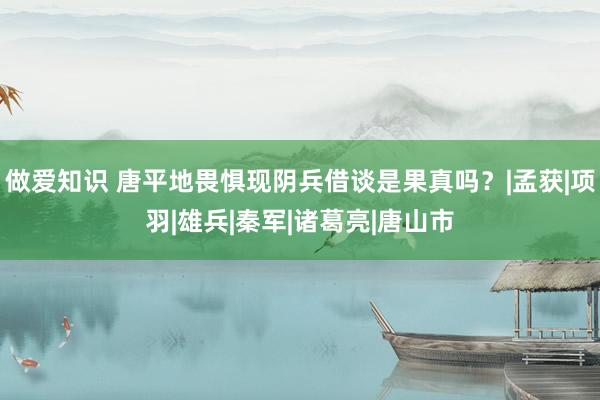 做爱知识 唐平地畏惧现阴兵借谈是果真吗？|孟获|项羽|雄兵|秦军|诸葛亮|唐山市