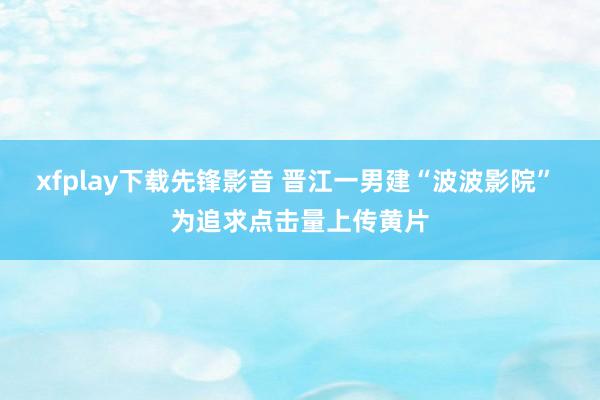 xfplay下载先锋影音 晋江一男建“波波影院” 为追求点击量上传黄片