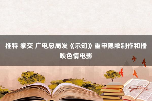 推特 拳交 广电总局发《示知》重申隐敝制作和播映色情电影