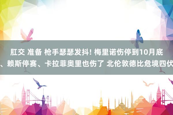 肛交 准备 枪手瑟瑟发抖! 梅里诺伤停到10月底、赖斯停赛、卡拉菲奥里也伤了 北伦敦德比危境四伏