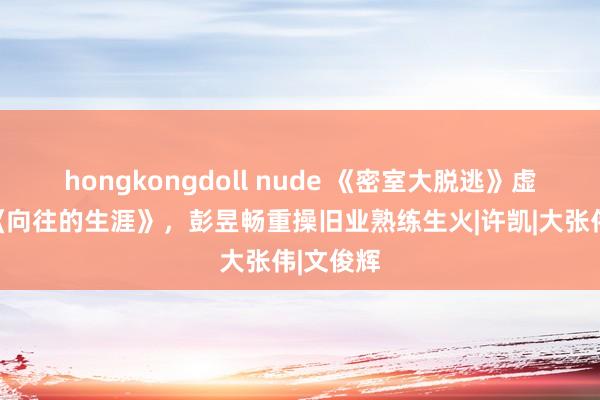 hongkongdoll nude 《密室大脱逃》虚幻联动《向往的生涯》，彭昱畅重操旧业熟练生火|许凯|大张伟|文俊辉