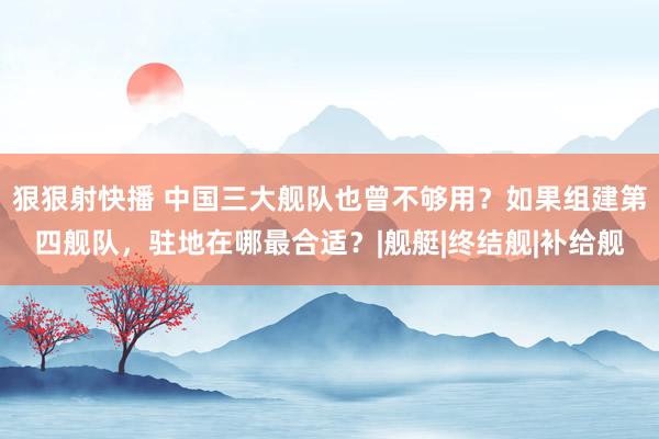 狠狠射快播 中国三大舰队也曾不够用？如果组建第四舰队，驻地在哪最合适？|舰艇|终结舰|补给舰