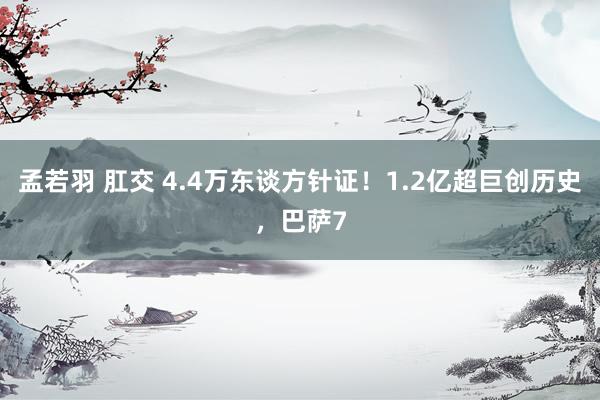 孟若羽 肛交 4.4万东谈方针证！1.2亿超巨创历史，巴萨7