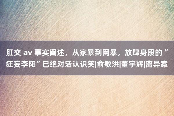 肛交 av 事实阐述，从家暴到网暴，放肆身段的“狂妄李阳”已绝对活认识笑|俞敏洪|董宇辉|离异案