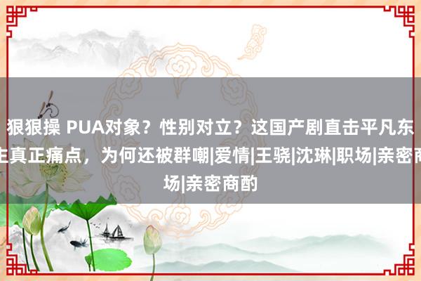 狠狠操 PUA对象？性别对立？这国产剧直击平凡东谈主真正痛点，为何还被群嘲|爱情|王骁|沈琳|职场|亲密商酌