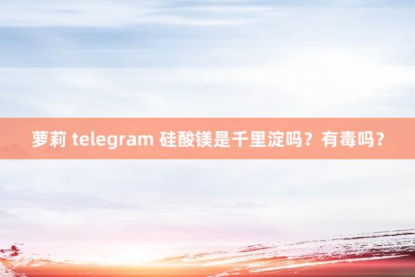 萝莉 telegram 硅酸镁是千里淀吗？有毒吗？