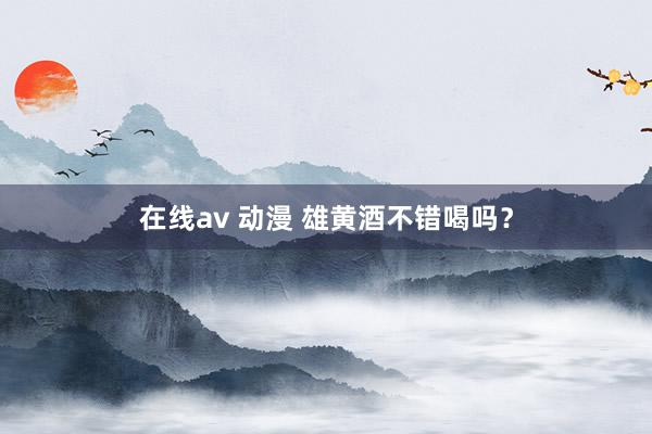 在线av 动漫 雄黄酒不错喝吗？