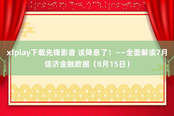 xfplay下载先锋影音 该降息了！——全面解读7月信济金融数据（8月15日）