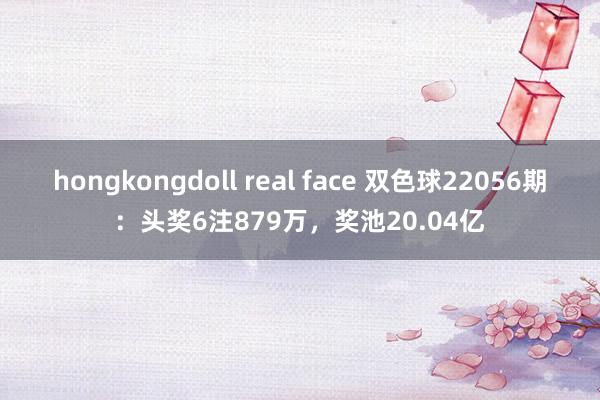 hongkongdoll real face 双色球22056期：头奖6注879万，奖池20.04亿