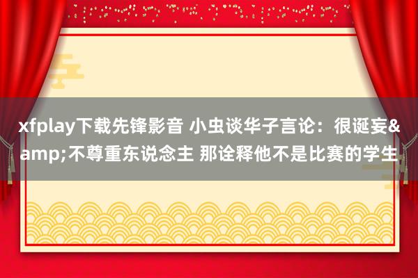 xfplay下载先锋影音 小虫谈华子言论：很诞妄&不尊重东说念主 那诠释他不是比赛的学生