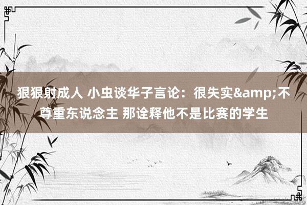 狠狠射成人 小虫谈华子言论：很失实&不尊重东说念主 那诠释他不是比赛的学生