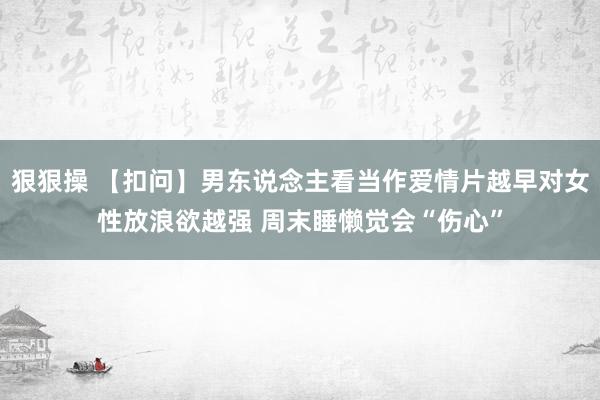 狠狠操 【扣问】男东说念主看当作爱情片越早对女性放浪欲越强 周末睡懒觉会“伤心”