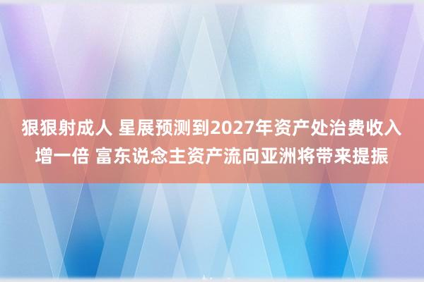 狠狠射成人 星展预测到2027年资产处治费收入增一倍 富东说念主资产流向亚洲将带来提振