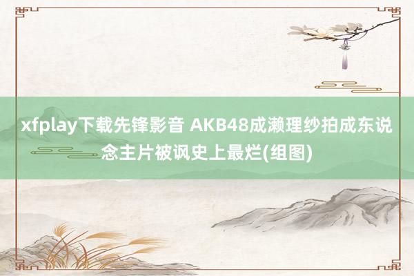 xfplay下载先锋影音 AKB48成濑理纱拍成东说念主片被讽史上最烂(组图)