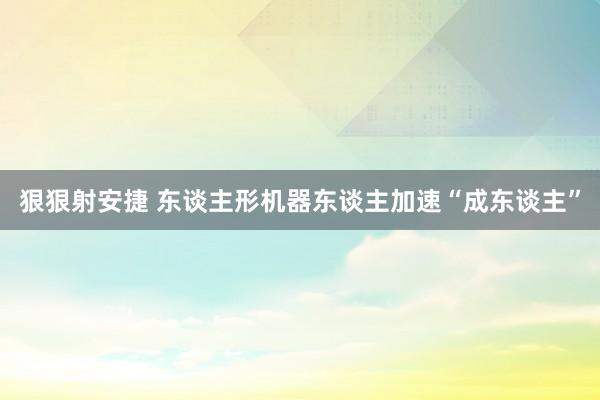 狠狠射安捷 东谈主形机器东谈主加速“成东谈主”