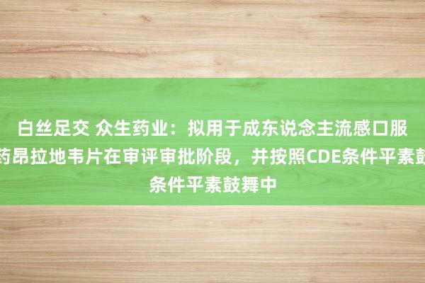 白丝足交 众生药业：拟用于成东说念主流感口服改换药昂拉地韦片在审评审批阶段，并按照CDE条件平素鼓舞中