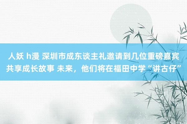 人妖 h漫 深圳市成东谈主礼邀请到几位重磅嘉宾共享成长故事 未来，他们将在福田中学“讲古仔”