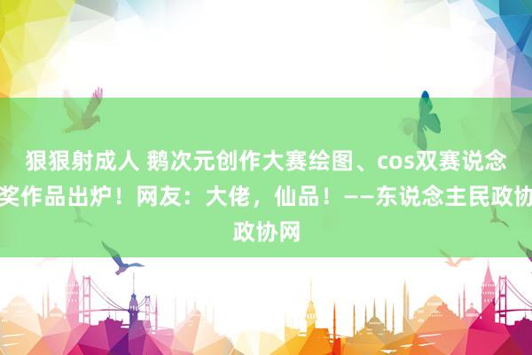 狠狠射成人 鹅次元创作大赛绘图、cos双赛说念获奖作品出炉！网友：大佬，仙品！——东说念主民政协网