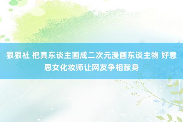 狠狠社 把真东谈主画成二次元漫画东谈主物 好意思女化妆师让网友争相献身