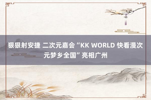 狠狠射安捷 二次元嘉会“KK WORLD 快看漫次元梦乡全国”亮相广州