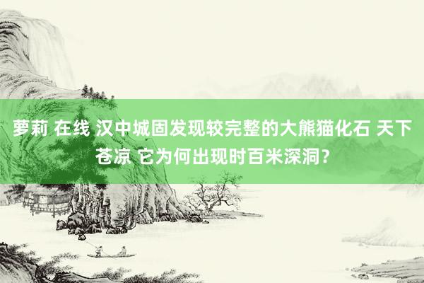 萝莉 在线 汉中城固发现较完整的大熊猫化石 天下苍凉 它为何出现时百米深洞？