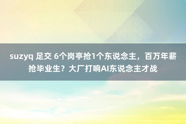 suzyq 足交 6个岗亭抢1个东说念主，百万年薪抢毕业生？大厂打响AI东说念主才战